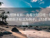 17c影院想转发前：先看比较口径一致吗，再把例子标注为例子，17.5影城官网