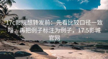 17c影院想转发前：先看比较口径一致吗，再把例子标注为例子，17.5影城官网