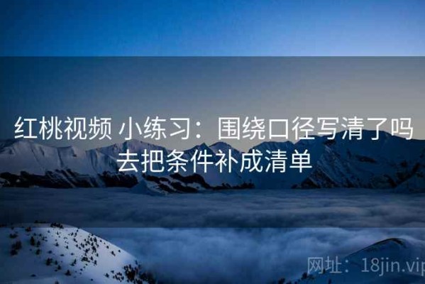 红桃视频 小练习：围绕口径写清了吗去把条件补成清单