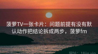 菠萝TV一张卡片：问题前提有没有默认动作把结论拆成两步，菠萝fm