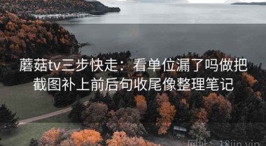蘑菇tv三步快走：看单位漏了吗做把截图补上前后句收尾像整理笔记