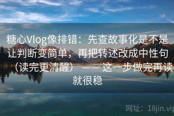 糖心Vlog像排错：先查故事化是不是让判断变简单，再把转述改成中性句（读完更清醒） —— 这一步做完再读就很稳