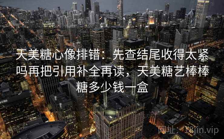 天美糖心像排错：先查结尾收得太紧吗再把引用补全再读，天美糖艺棒棒糖多少钱一盒