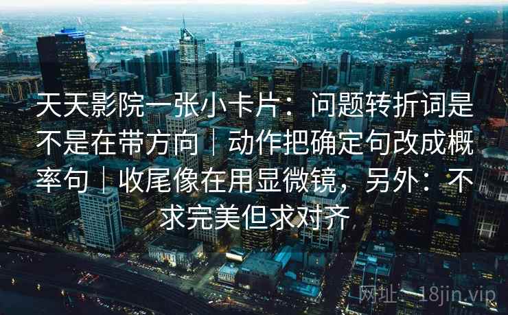 天天影院一张小卡片:问题转折词是不是在带方向|动作把确定句改成概率句|收尾像在用显微镜,另外:不求完美但求对齐 天天影院一张小卡片:问题转折词是不是在带方向|动作把确定句改成概率句|收尾像在用显微镜,另外:不求完美但求对齐