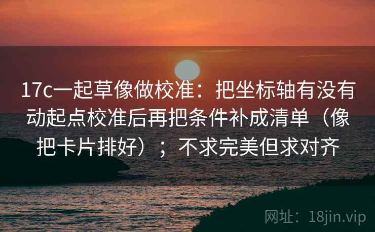 17c一起草像做校准:把坐标轴有没有动起点校准后再把条件补成清单(像把卡片排好);不求完美但求对齐 17c一起草像做校准:把坐标轴有没有动起点校准后再把条件补成清单(像把卡片排好);不求完美但求对齐