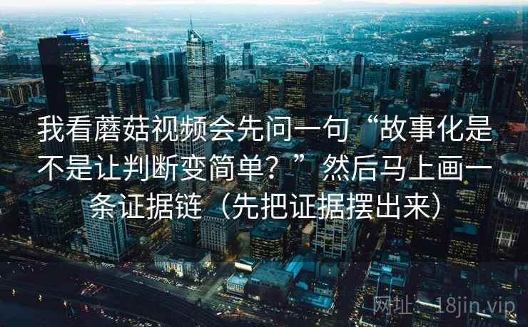 我看蘑菇视频会先问一句“故事化是不是让判断变简单?”然后马上画一条证据链(先把证据摆出来) 我看蘑菇视频会先问一句“故事化是不是让判断变简单?”然后马上画一条证据链(先把证据摆出来)