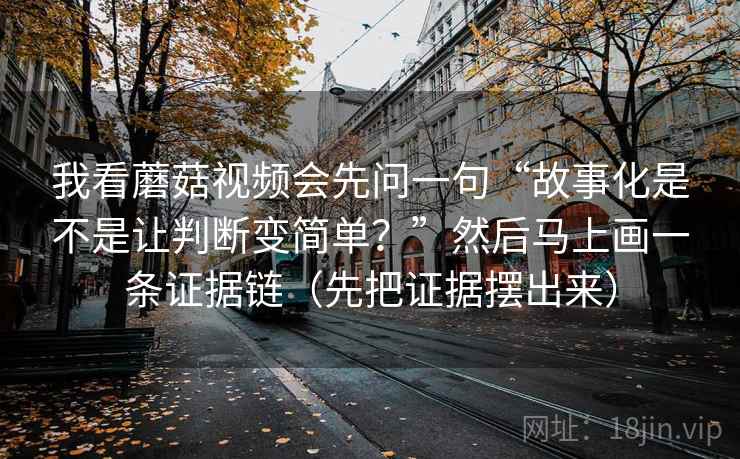 我看蘑菇视频会先问一句“故事化是不是让判断变简单?”然后马上画一条证据链(先把证据摆出来) 我看蘑菇视频会先问一句“故事化是不是让判断变简单?”然后马上画一条证据链(先把证据摆出来)