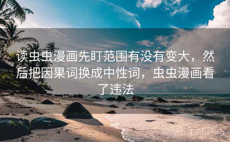 读虫虫漫画先盯范围有没有变大,然后把因果词换成中性词,虫虫漫画看了违法 读虫虫漫画先盯范围有没有变大,然后把因果词换成中性词,虫虫漫画看了违法