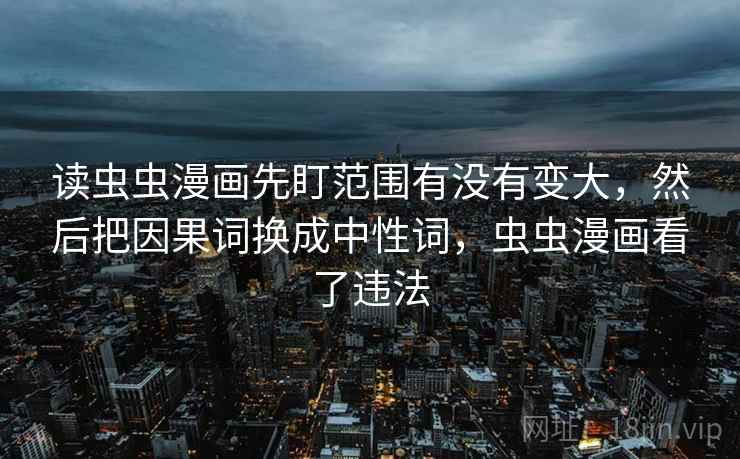 读虫虫漫画先盯范围有没有变大,然后把因果词换成中性词,虫虫漫画看了违法 读虫虫漫画先盯范围有没有变大,然后把因果词换成中性词,虫虫漫画看了违法
