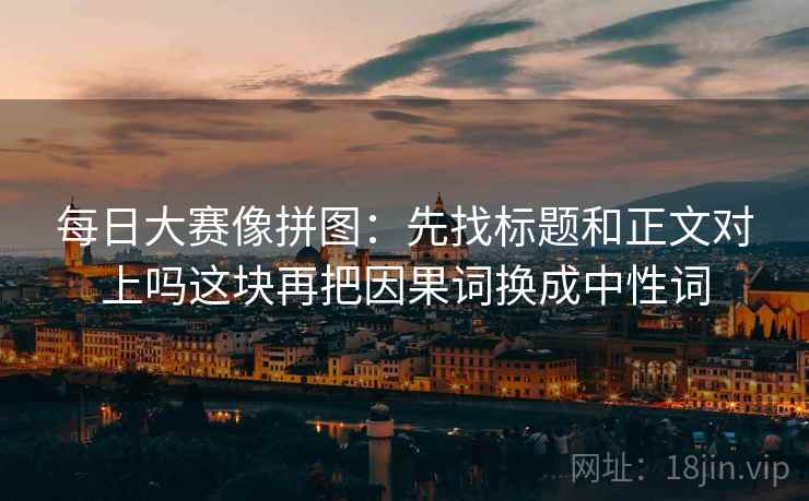 每日大赛像拼图:先找标题和正文对上吗这块再把因果词换成中性词 每日大赛像拼图:先找标题和正文对上吗这块再把因果词换成中性词