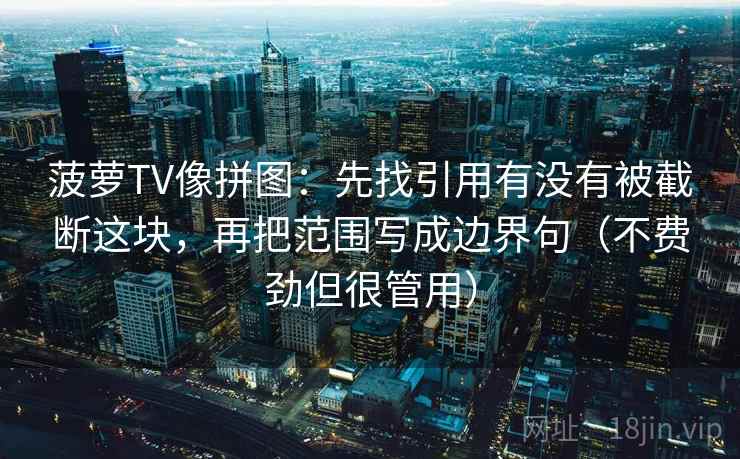 菠萝TV像拼图:先找引用有没有被截断这块,再把范围写成边界句(不费劲但很管用) 菠萝TV像拼图:先找引用有没有被截断这块,再把范围写成边界句(不费劲但很管用)
