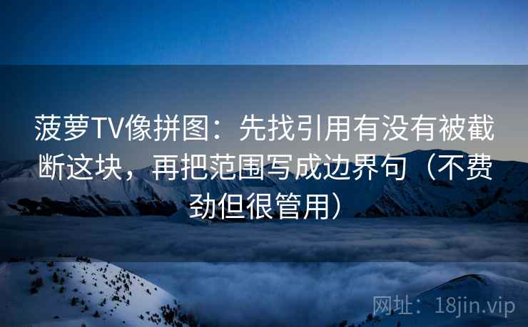 菠萝TV像拼图:先找引用有没有被截断这块,再把范围写成边界句(不费劲但很管用) 菠萝TV像拼图:先找引用有没有被截断这块,再把范围写成边界句(不费劲但很管用)