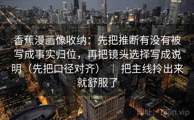 香蕉漫画像收纳:先把推断有没有被写成事实归位,再把镜头选择写成说明(先把口径对齐) | 把主线拎出来就舒服了 香蕉漫画像收纳:先把推断有没有被写成事实归位,再把镜头选择写成说明(先把口径对齐) | 把主线拎出来就舒服了