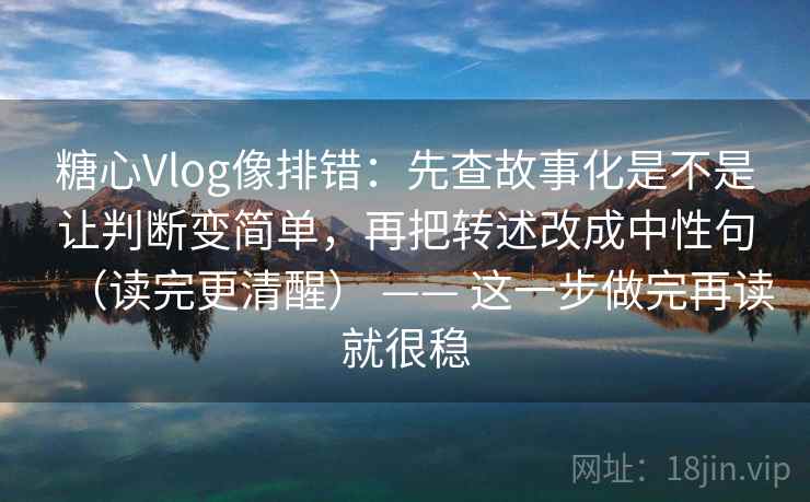 糖心Vlog像排错：先查故事化是不是让判断变简单，再把转述改成中性句（读完更清醒） —— 这一步做完再读就很稳