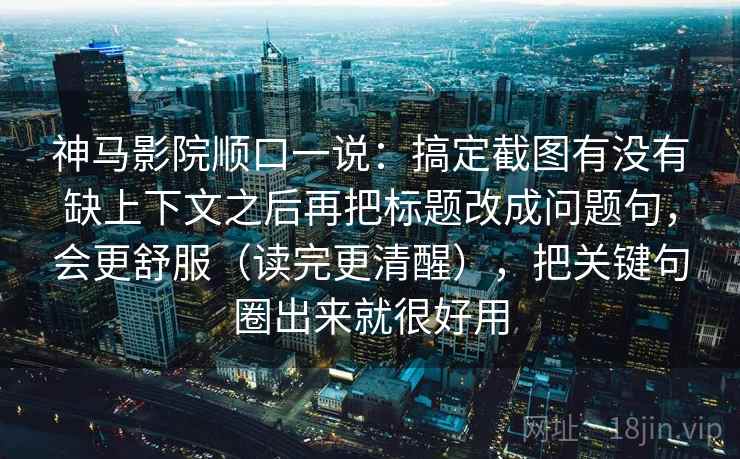 神马影院顺口一说：搞定截图有没有缺上下文之后再把标题改成问题句，会更舒服（读完更清醒），把关键句圈出来就很好用