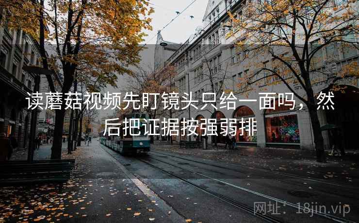 读蘑菇视频先盯镜头只给一面吗，然后把证据按强弱排