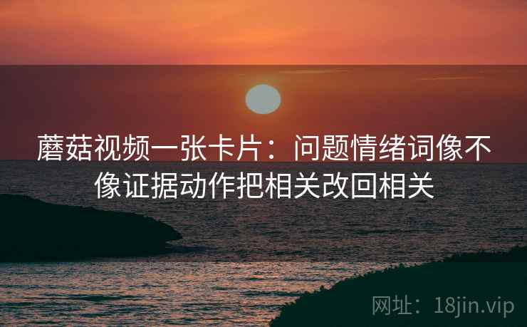 蘑菇视频一张卡片:问题情绪词像不像证据动作把相关改回相关 蘑菇视频一张卡片:问题情绪词像不像证据动作把相关改回相关