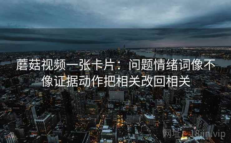 蘑菇视频一张卡片:问题情绪词像不像证据动作把相关改回相关 蘑菇视频一张卡片:问题情绪词像不像证据动作把相关改回相关