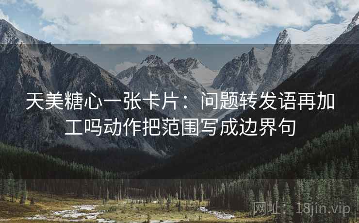 天美糖心一张卡片:问题转发语再加工吗动作把范围写成边界句 天美糖心一张卡片:问题转发语再加工吗动作把范围写成边界句