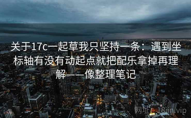 关于17c一起草我只坚持一条:遇到坐标轴有没有动起点就把配乐拿掉再理解——像整理笔记 关于17c一起草我只坚持一条:遇到坐标轴有没有动起点就把配乐拿掉再理解——像整理笔记