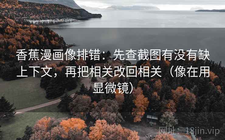 香蕉漫画像排错:先查截图有没有缺上下文,再把相关改回相关(像在用显微镜) 香蕉漫画像排错:先查截图有没有缺上下文,再把相关改回相关(像在用显微镜)