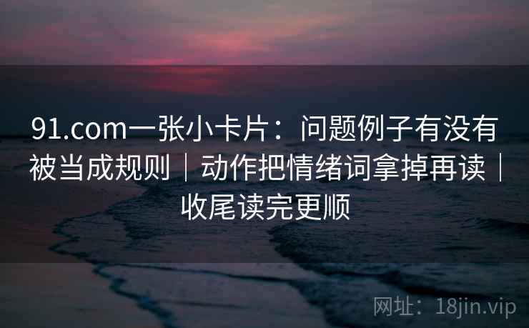 91.com一张小卡片:问题例子有没有被当成规则|动作把情绪词拿掉再读|收尾读完更顺 91.com一张小卡片:问题例子有没有被当成规则|动作把情绪词拿掉再读|收尾读完更顺
