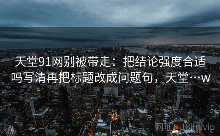 天堂91网别被带走:把结论强度合适吗写清再把标题改成问题句,天堂…w 天堂91网别被带走:把结论强度合适吗写清再把标题改成问题句,天堂…w