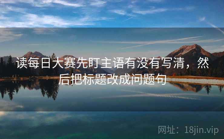读每日大赛先盯主语有没有写清,然后把标题改成问题句 读每日大赛先盯主语有没有写清,然后把标题改成问题句