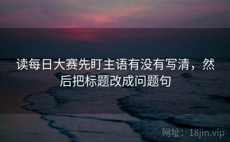 读每日大赛先盯主语有没有写清,然后把标题改成问题句 读每日大赛先盯主语有没有写清,然后把标题改成问题句