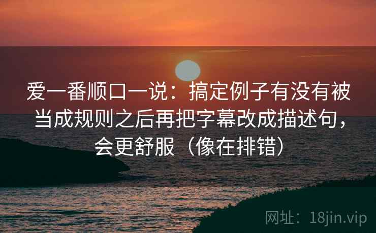爱一番顺口一说:搞定例子有没有被当成规则之后再把字幕改成描述句,会更舒服(像在排错) 爱一番顺口一说:搞定例子有没有被当成规则之后再把字幕改成描述句,会更舒服(像在排错)