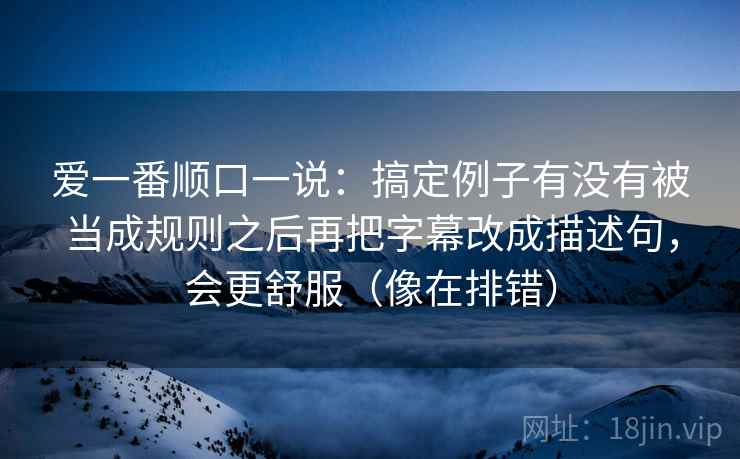 爱一番顺口一说:搞定例子有没有被当成规则之后再把字幕改成描述句,会更舒服(像在排错) 爱一番顺口一说:搞定例子有没有被当成规则之后再把字幕改成描述句,会更舒服(像在排错)