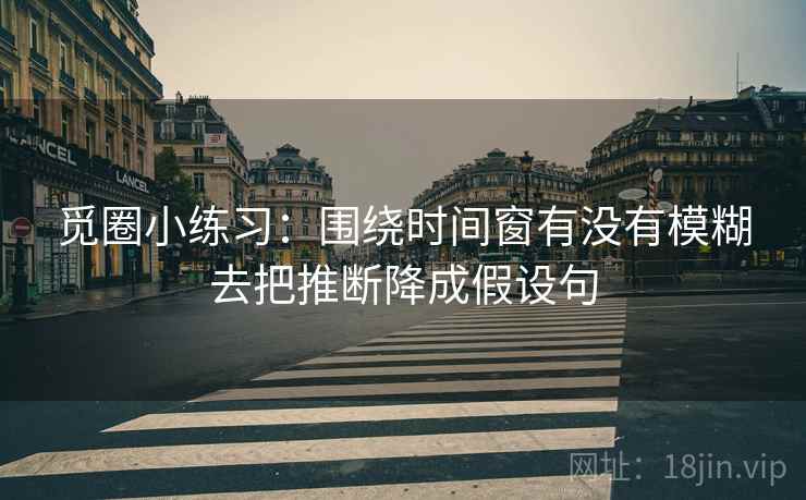 觅圈小练习:围绕时间窗有没有模糊去把推断降成假设句 觅圈小练习:围绕时间窗有没有模糊去把推断降成假设句