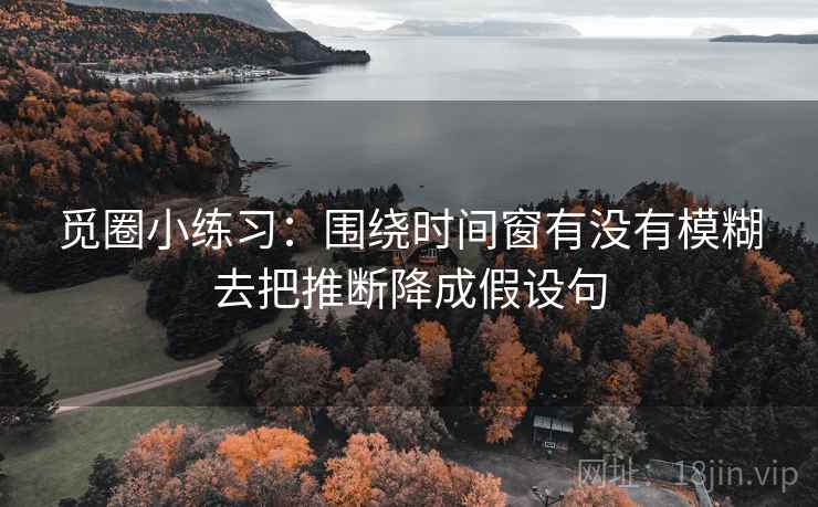 觅圈小练习:围绕时间窗有没有模糊去把推断降成假设句 觅圈小练习:围绕时间窗有没有模糊去把推断降成假设句