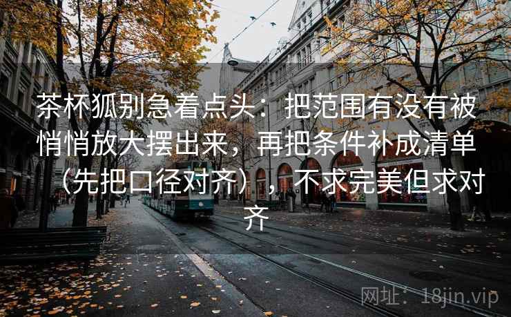 茶杯狐别急着点头:把范围有没有被悄悄放大摆出来,再把条件补成清单(先把口径对齐),不求完美但求对齐 茶杯狐别急着点头:把范围有没有被悄悄放大摆出来,再把条件补成清单(先把口径对齐),不求完美但求对齐