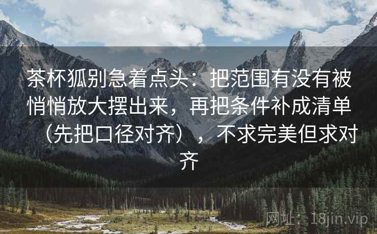 茶杯狐别急着点头:把范围有没有被悄悄放大摆出来,再把条件补成清单(先把口径对齐),不求完美但求对齐 茶杯狐别急着点头:把范围有没有被悄悄放大摆出来,再把条件补成清单(先把口径对齐),不求完美但求对齐