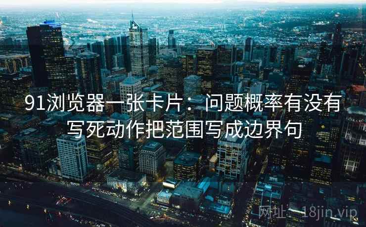 91浏览器一张卡片:问题概率有没有写死动作把范围写成边界句 91浏览器一张卡片:问题概率有没有写死动作把范围写成边界句
