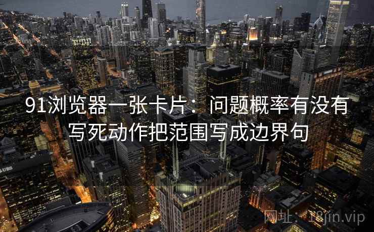 91浏览器一张卡片:问题概率有没有写死动作把范围写成边界句 91浏览器一张卡片:问题概率有没有写死动作把范围写成边界句