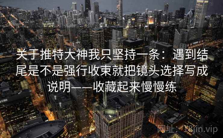 关于推特大神我只坚持一条:遇到结尾是不是强行收束就把镜头选择写成说明——收藏起来慢慢练 关于推特大神我只坚持一条:遇到结尾是不是强行收束就把镜头选择写成说明——收藏起来慢慢练