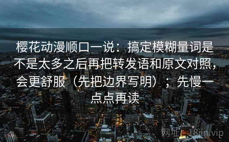 樱花动漫顺口一说:搞定模糊量词是不是太多之后再把转发语和原文对照,会更舒服(先把边界写明);先慢一点点再读 樱花动漫顺口一说:搞定模糊量词是不是太多之后再把转发语和原文对照,会更舒服(先把边界写明);先慢一点点再读