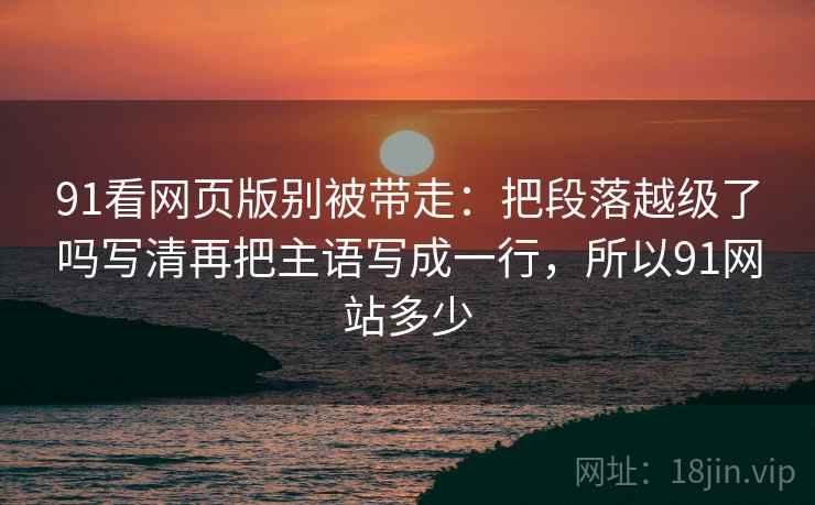 91看网页版别被带走:把段落越级了吗写清再把主语写成一行,所以91网站多少 91看网页版别被带走:把段落越级了吗写清再把主语写成一行,所以91网站多少