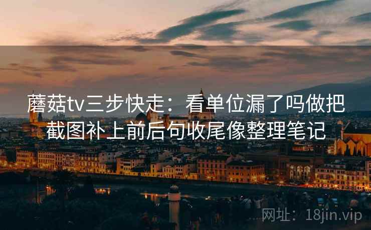 蘑菇tv三步快走：看单位漏了吗做把截图补上前后句收尾像整理笔记