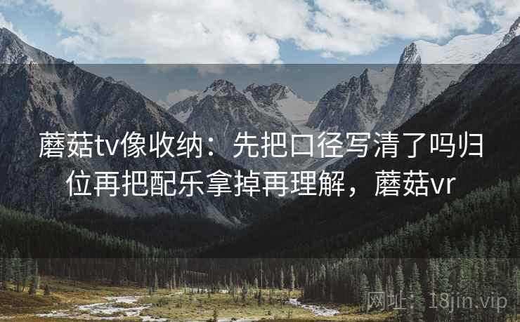 蘑菇tv像收纳:先把口径写清了吗归位再把配乐拿掉再理解,蘑菇vr 蘑菇tv像收纳:先把口径写清了吗归位再把配乐拿掉再理解,蘑菇vr