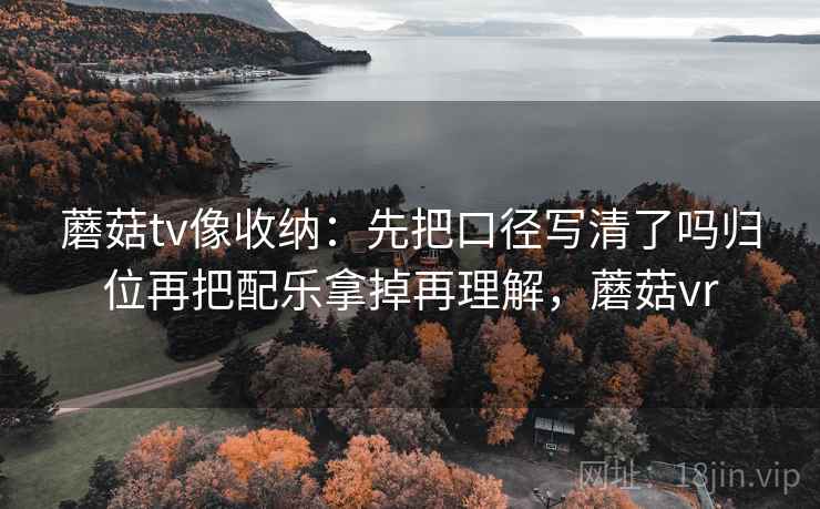 蘑菇tv像收纳:先把口径写清了吗归位再把配乐拿掉再理解,蘑菇vr 蘑菇tv像收纳:先把口径写清了吗归位再把配乐拿掉再理解,蘑菇vr