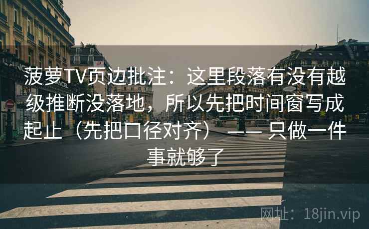 菠萝TV页边批注：这里段落有没有越级推断没落地，所以先把时间窗写成起止（先把口径对齐） —— 只做一件事就够了