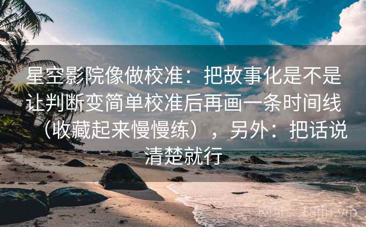 星空影院像做校准:把故事化是不是让判断变简单校准后再画一条时间线(收藏起来慢慢练),另外:把话说清楚就行 星空影院像做校准:把故事化是不是让判断变简单校准后再画一条时间线(收藏起来慢慢练),另外:把话说清楚就行