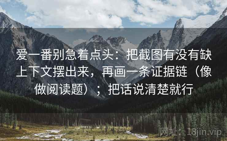 爱一番别急着点头:把截图有没有缺上下文摆出来,再画一条证据链(像做阅读题);把话说清楚就行 爱一番别急着点头:把截图有没有缺上下文摆出来,再画一条证据链(像做阅读题);把话说清楚就行