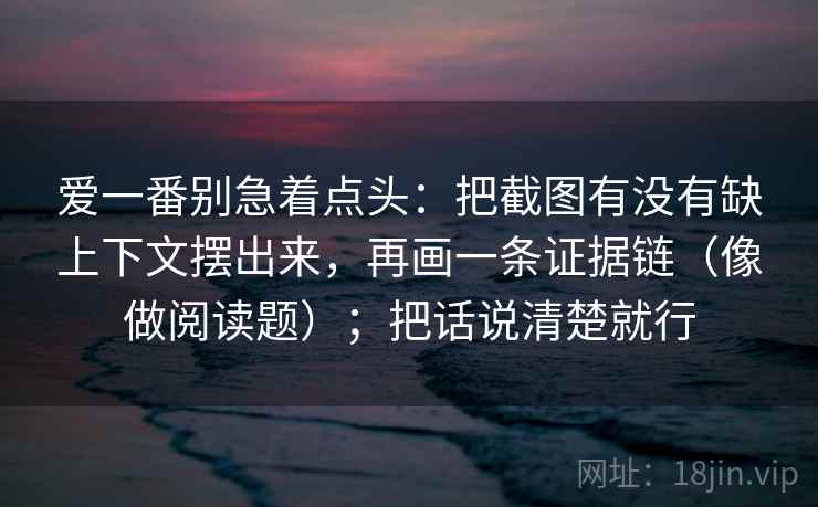 爱一番别急着点头:把截图有没有缺上下文摆出来,再画一条证据链(像做阅读题);把话说清楚就行 爱一番别急着点头:把截图有没有缺上下文摆出来,再画一条证据链(像做阅读题);把话说清楚就行