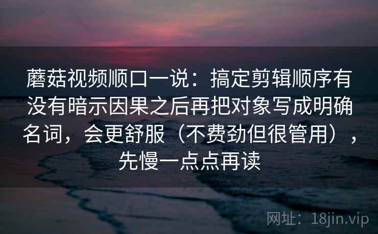 蘑菇视频顺口一说:搞定剪辑顺序有没有暗示因果之后再把对象写成明确名词,会更舒服(不费劲但很管用),先慢一点点再读 蘑菇视频顺口一说:搞定剪辑顺序有没有暗示因果之后再把对象写成明确名词,会更舒服(不费劲但很管用),先慢一点点再读