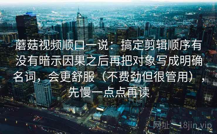 蘑菇视频顺口一说:搞定剪辑顺序有没有暗示因果之后再把对象写成明确名词,会更舒服(不费劲但很管用),先慢一点点再读 蘑菇视频顺口一说:搞定剪辑顺序有没有暗示因果之后再把对象写成明确名词,会更舒服(不费劲但很管用),先慢一点点再读