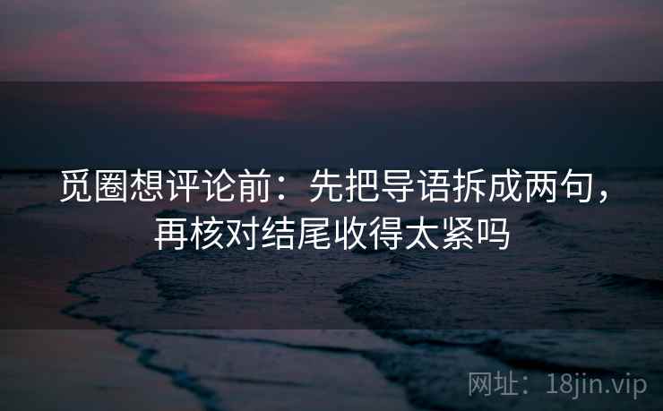 觅圈想评论前:先把导语拆成两句,再核对结尾收得太紧吗 觅圈想评论前:先把导语拆成两句,再核对结尾收得太紧吗